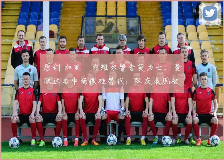 原创 加里・内维尔警告英力士：曼联这名中场很难替代，队友表现被赞 “离谱”