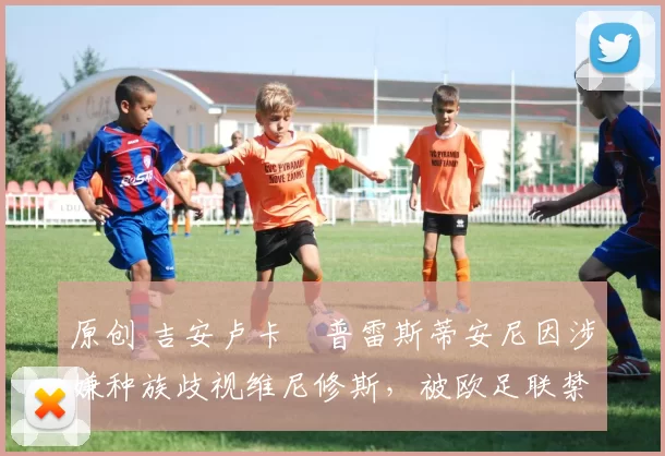 原创 吉安卢卡・普雷斯蒂安尼因涉嫌种族歧视维尼修斯，被欧足联禁赛