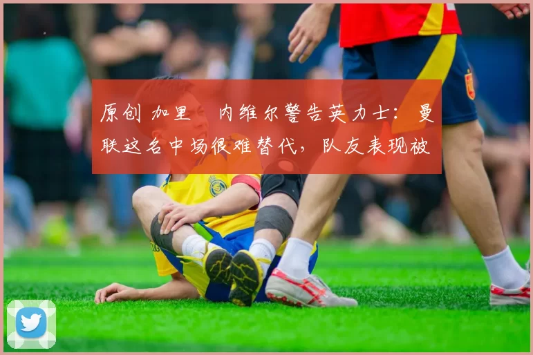 原创 加里・内维尔警告英力士：曼联这名中场很难替代，队友表现被赞 “离谱”