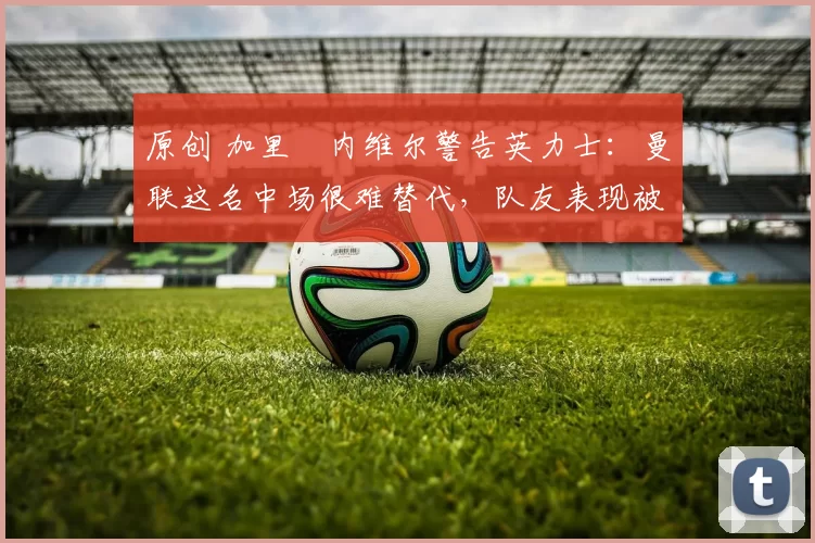 原创 加里・内维尔警告英力士：曼联这名中场很难替代，队友表现被赞 “离谱”