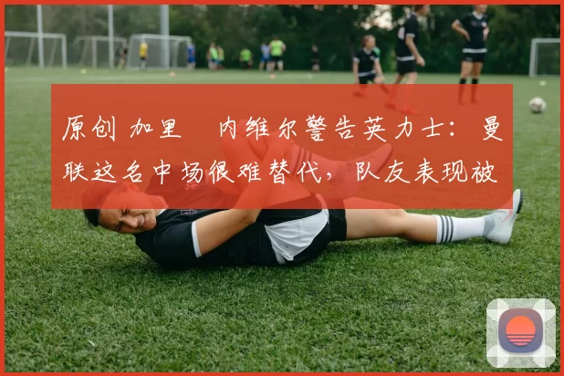 原创 加里・内维尔警告英力士：曼联这名中场很难替代，队友表现被赞 “离谱”