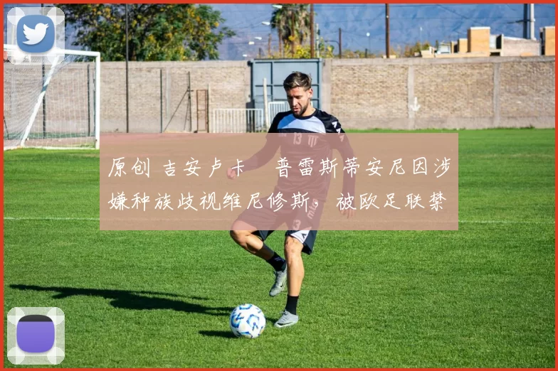 原创 吉安卢卡・普雷斯蒂安尼因涉嫌种族歧视维尼修斯,被欧足联禁赛