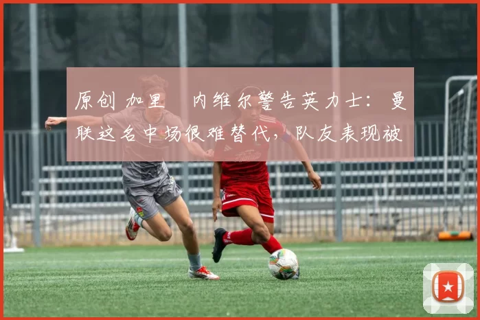 原创 加里・内维尔警告英力士:曼联这名中场很难替代,队友表现被赞 “离谱”