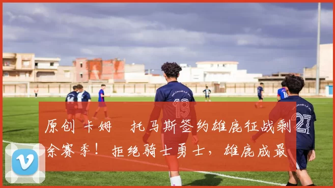 原创 卡姆・托马斯签约雄鹿征战剩余赛季！拒绝骑士勇士，雄鹿成最优选