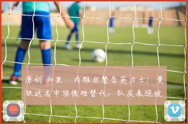 原创 加里・内维尔警告英力士：曼联这名中场很难替代，队友表现被赞 “离谱”