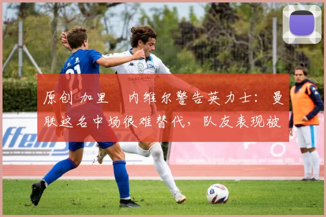 原创 加里・内维尔警告英力士:曼联这名中场很难替代,队友表现被赞 “离谱”