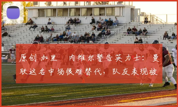 原创 加里・内维尔警告英力士：曼联这名中场很难替代，队友表现被赞 “离谱”