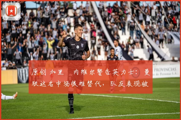 原创 加里・内维尔警告英力士：曼联这名中场很难替代，队友表现被赞 “离谱”