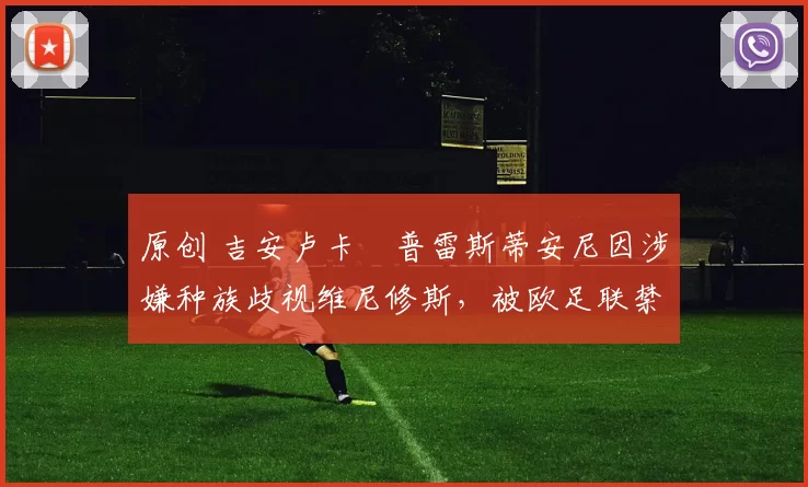 原创 吉安卢卡・普雷斯蒂安尼因涉嫌种族歧视维尼修斯,被欧足联禁赛