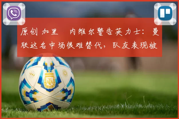 原创 加里・内维尔警告英力士：曼联这名中场很难替代，队友表现被赞 “离谱”