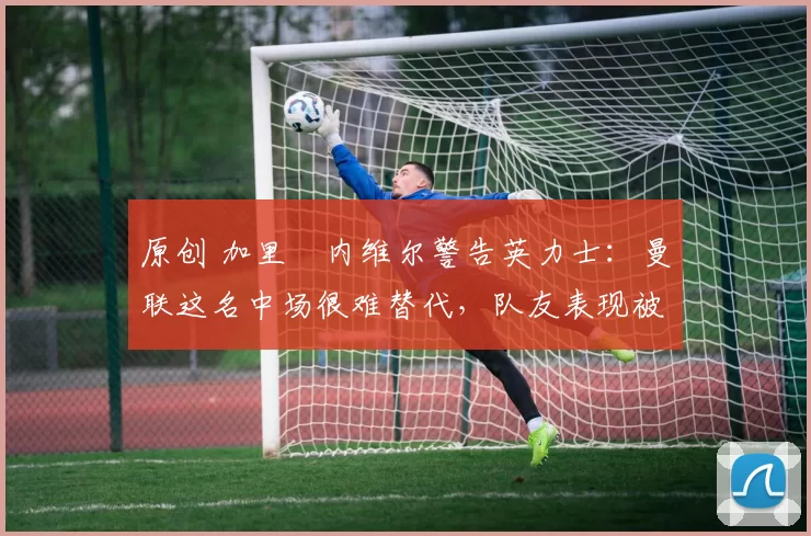 原创 加里・内维尔警告英力士:曼联这名中场很难替代,队友表现被赞 “离谱”