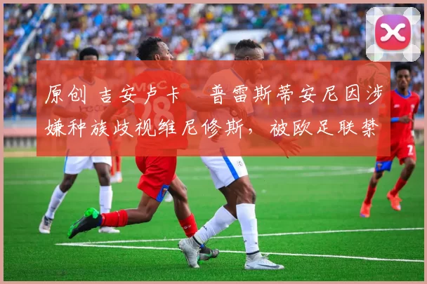 原创 吉安卢卡・普雷斯蒂安尼因涉嫌种族歧视维尼修斯，被欧足联禁赛