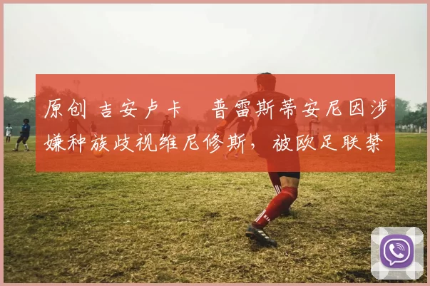 原创 吉安卢卡・普雷斯蒂安尼因涉嫌种族歧视维尼修斯，被欧足联禁赛