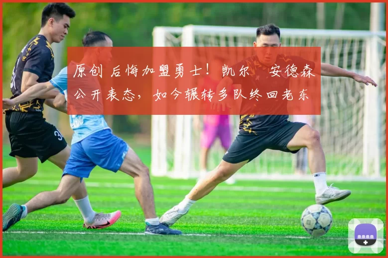 原创 后悔加盟勇士！凯尔・安德森公开表态，如今辗转多队终回老东家