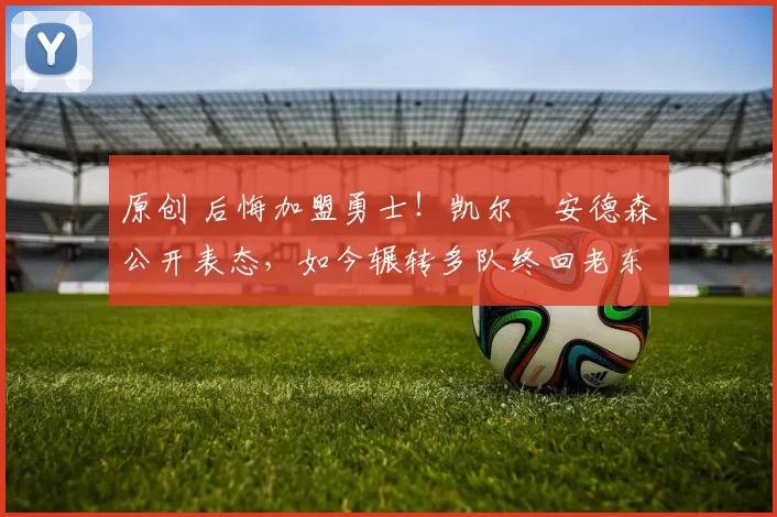 原创 后悔加盟勇士！凯尔・安德森公开表态，如今辗转多队终回老东家