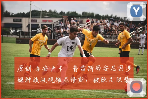 原创 吉安卢卡・普雷斯蒂安尼因涉嫌种族歧视维尼修斯，被欧足联禁赛