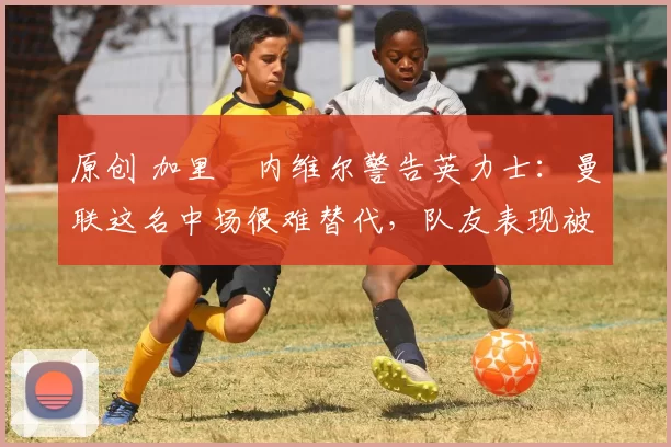 原创 加里・内维尔警告英力士：曼联这名中场很难替代，队友表现被赞 “离谱”