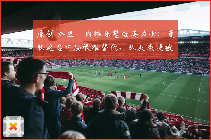 原创 加里・内维尔警告英力士：曼联这名中场很难替代，队友表现被赞 “离谱”