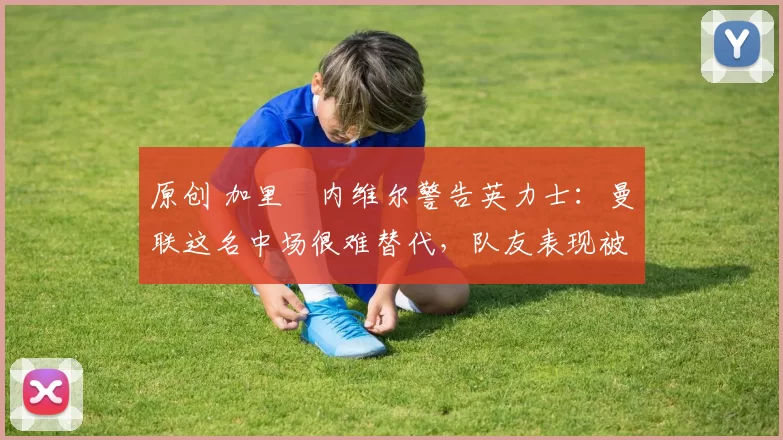 原创 加里・内维尔警告英力士：曼联这名中场很难替代，队友表现被赞 “离谱”