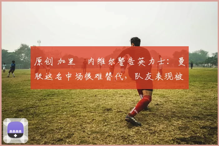 原创 加里・内维尔警告英力士:曼联这名中场很难替代,队友表现被赞 “离谱”