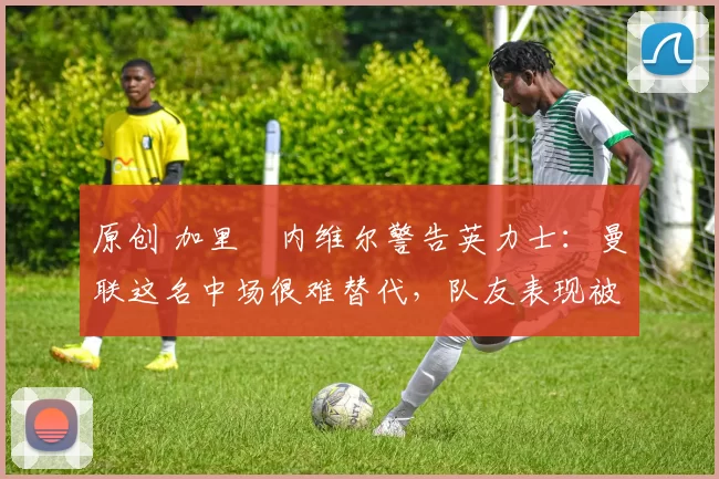原创 加里・内维尔警告英力士：曼联这名中场很难替代，队友表现被赞 “离谱”