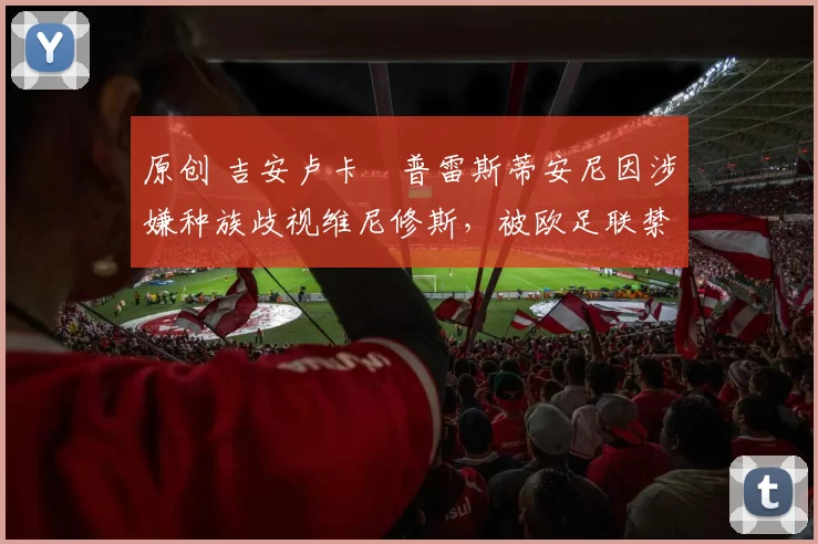 原创 吉安卢卡・普雷斯蒂安尼因涉嫌种族歧视维尼修斯,被欧足联禁赛