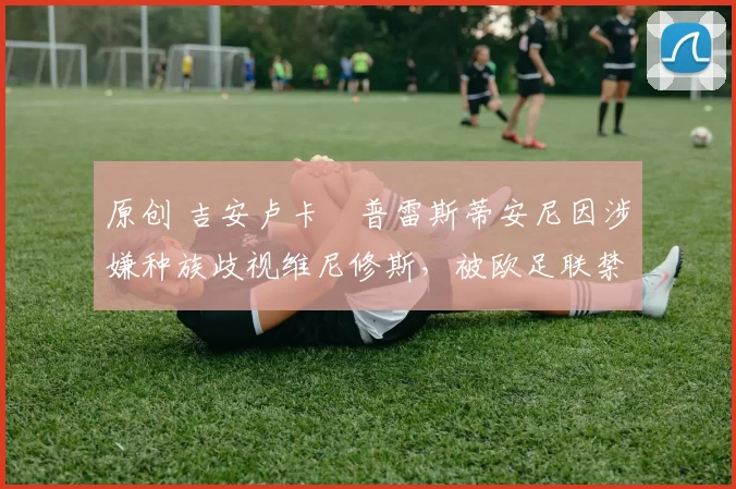 原创 吉安卢卡・普雷斯蒂安尼因涉嫌种族歧视维尼修斯，被欧足联禁赛