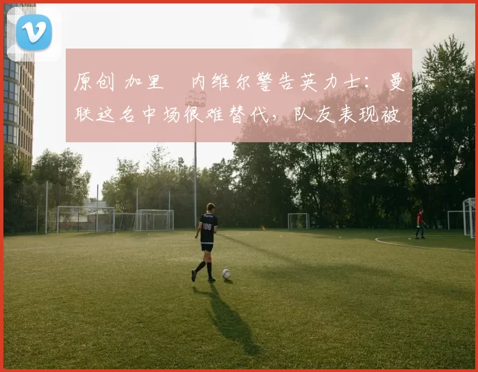 原创 加里・内维尔警告英力士：曼联这名中场很难替代，队友表现被赞 “离谱”