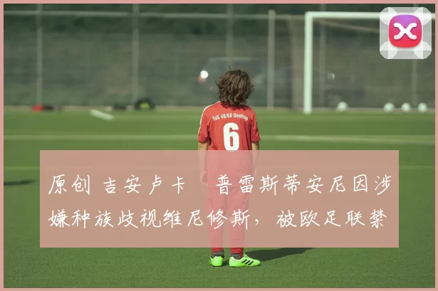 原创 吉安卢卡・普雷斯蒂安尼因涉嫌种族歧视维尼修斯,被欧足联禁赛