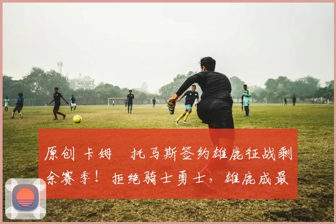 原创 卡姆・托马斯签约雄鹿征战剩余赛季！拒绝骑士勇士，雄鹿成最优选