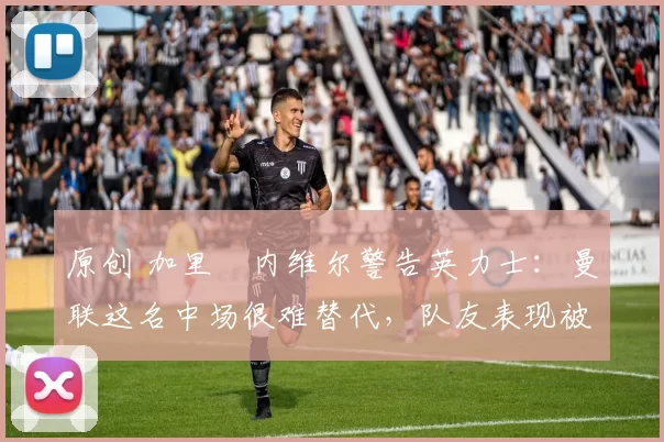 原创 加里・内维尔警告英力士：曼联这名中场很难替代，队友表现被赞 “离谱”