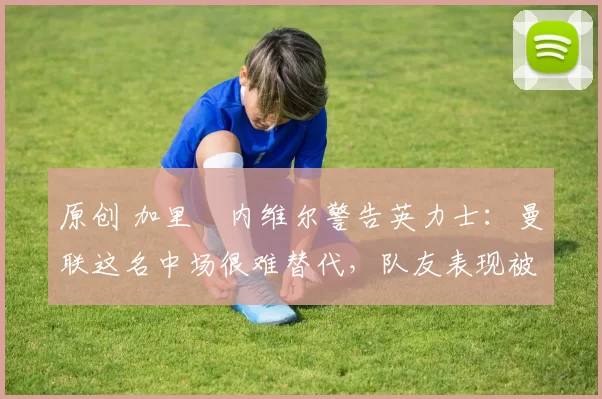 原创 加里・内维尔警告英力士：曼联这名中场很难替代，队友表现被赞 “离谱”