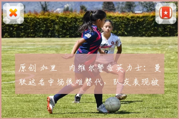 原创 加里・内维尔警告英力士:曼联这名中场很难替代,队友表现被赞 “离谱”