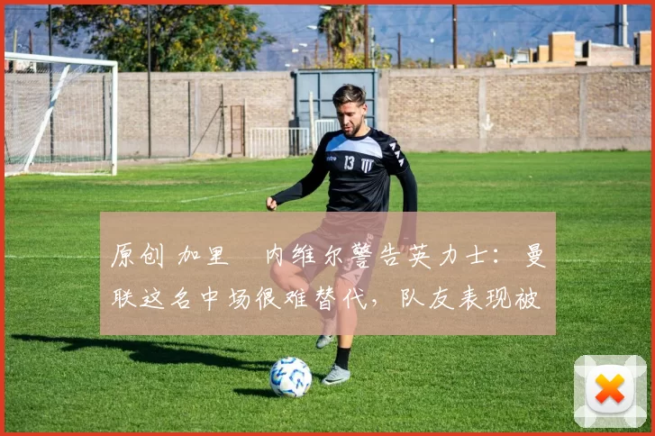 原创 加里・内维尔警告英力士:曼联这名中场很难替代,队友表现被赞 “离谱”