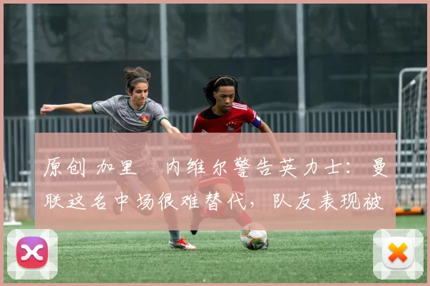 原创 加里・内维尔警告英力士：曼联这名中场很难替代，队友表现被赞 “离谱”