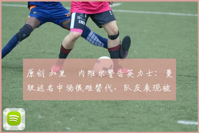 原创 加里・内维尔警告英力士：曼联这名中场很难替代，队友表现被赞 “离谱”