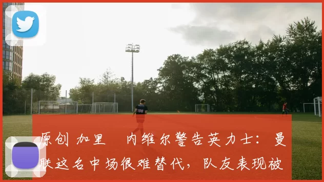 原创 加里・内维尔警告英力士:曼联这名中场很难替代,队友表现被赞 “离谱”