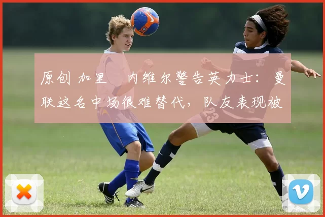 原创 加里・内维尔警告英力士：曼联这名中场很难替代，队友表现被赞 “离谱”