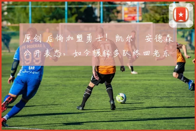 原创 后悔加盟勇士!凯尔・安德森公开表态,如今辗转多队终回老东家