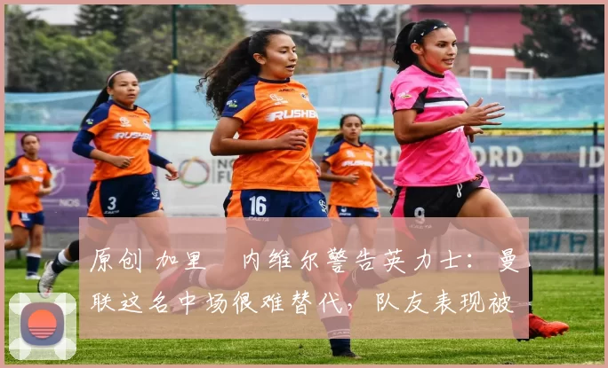 原创 加里・内维尔警告英力士：曼联这名中场很难替代，队友表现被赞 “离谱”