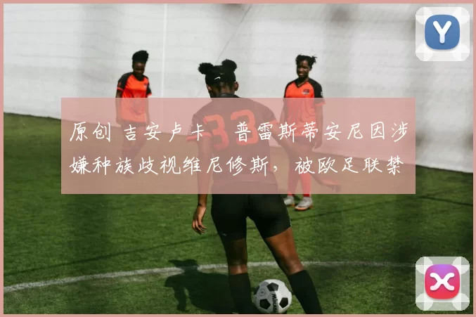 原创 吉安卢卡・普雷斯蒂安尼因涉嫌种族歧视维尼修斯，被欧足联禁赛