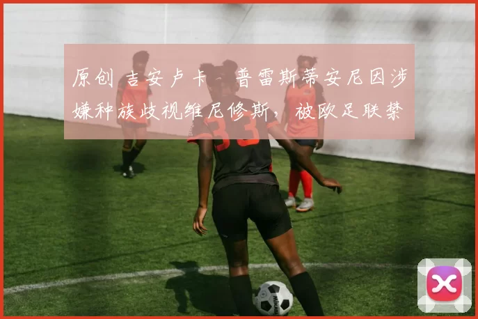 原创 吉安卢卡・普雷斯蒂安尼因涉嫌种族歧视维尼修斯,被欧足联禁赛