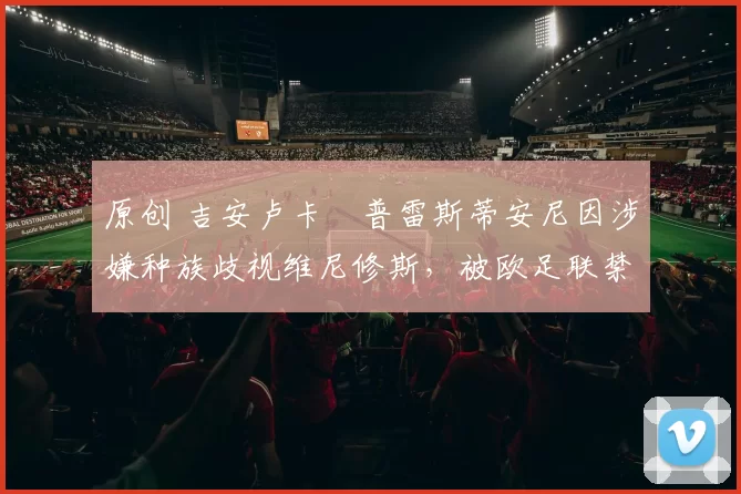 原创 吉安卢卡・普雷斯蒂安尼因涉嫌种族歧视维尼修斯,被欧足联禁赛