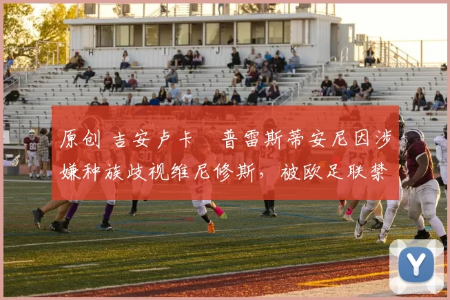 原创 吉安卢卡・普雷斯蒂安尼因涉嫌种族歧视维尼修斯,被欧足联禁赛