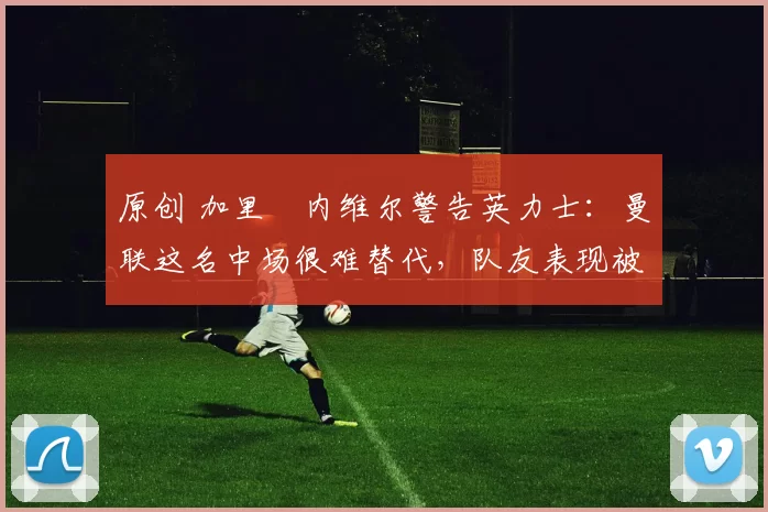 原创 加里・内维尔警告英力士：曼联这名中场很难替代，队友表现被赞 “离谱”