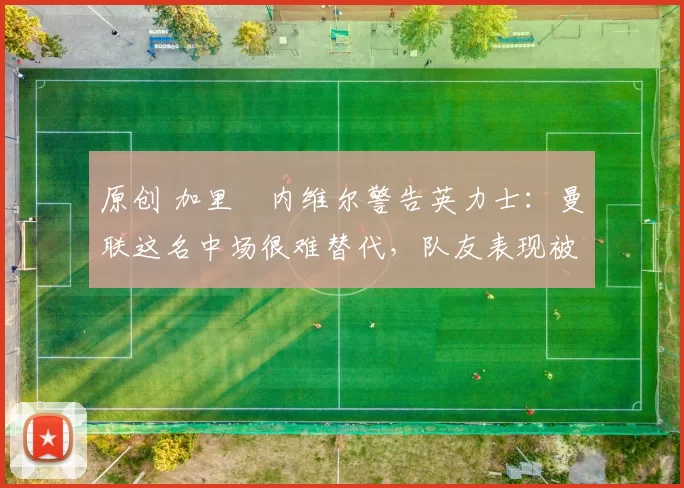 原创 加里・内维尔警告英力士：曼联这名中场很难替代，队友表现被赞 “离谱”