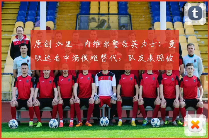 原创 加里・内维尔警告英力士:曼联这名中场很难替代,队友表现被赞 “离谱”