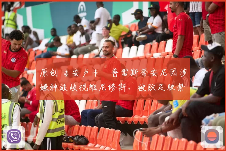 原创 吉安卢卡・普雷斯蒂安尼因涉嫌种族歧视维尼修斯,被欧足联禁赛