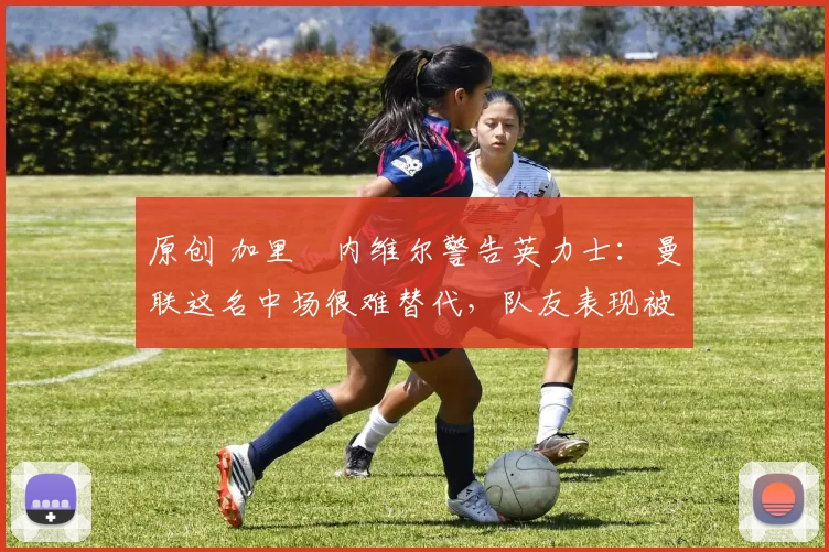 原创 加里・内维尔警告英力士：曼联这名中场很难替代，队友表现被赞 “离谱”