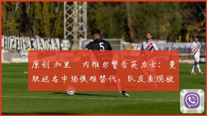 原创 加里・内维尔警告英力士：曼联这名中场很难替代，队友表现被赞 “离谱”
